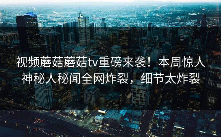 视频蘑菇蘑菇tv重磅来袭！本周惊人神秘人秘闻全网炸裂，细节太炸裂