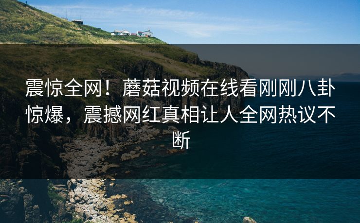 震惊全网！蘑菇视频在线看刚刚八卦惊爆，震撼网红真相让人全网热议不断