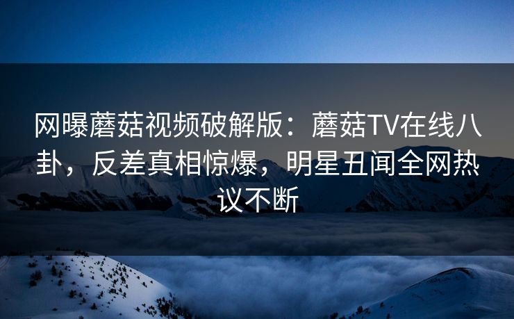 网曝蘑菇视频破解版：蘑菇TV在线八卦，反差真相惊爆，明星丑闻全网热议不断