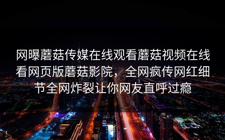 网曝蘑菇传媒在线观看蘑菇视频在线看网页版蘑菇影院，全网疯传网红细节全网炸裂让你网友直呼过瘾