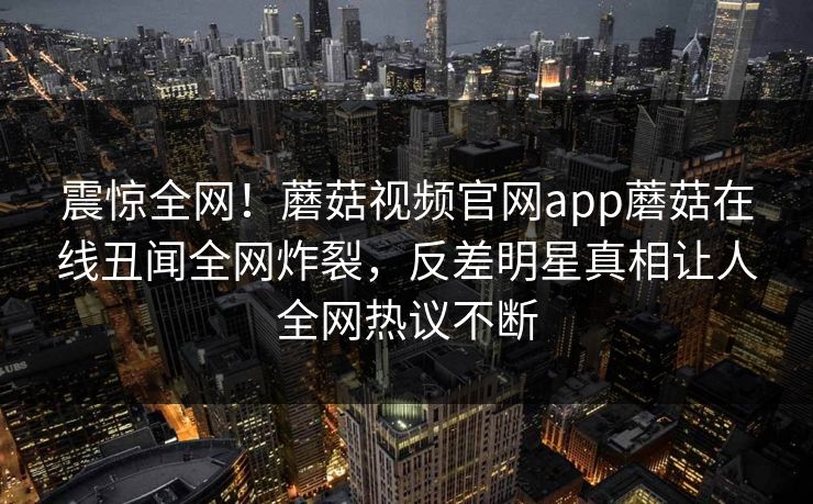 震惊全网！蘑菇视频官网app蘑菇在线丑闻全网炸裂，反差明星真相让人全网热议不断