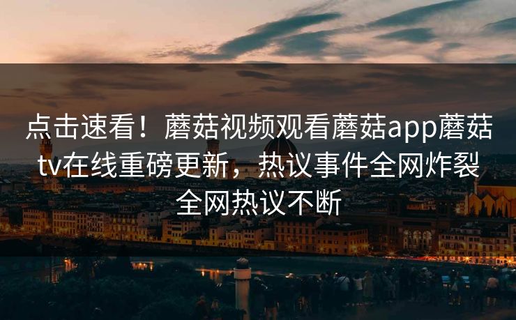 点击速看！蘑菇视频观看蘑菇app蘑菇tv在线重磅更新，热议事件全网炸裂全网热议不断