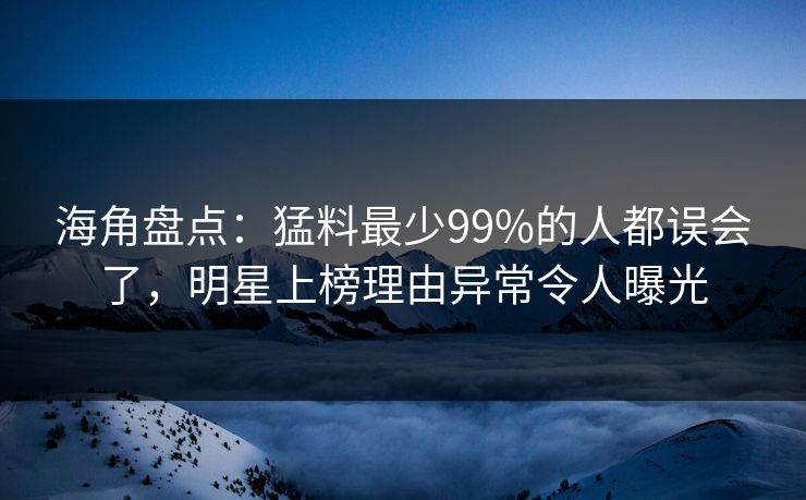 海角盘点：猛料最少99%的人都误会了，明星上榜理由异常令人曝光