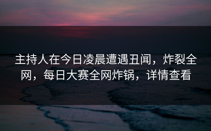 主持人在今日凌晨遭遇丑闻，炸裂全网，每日大赛全网炸锅，详情查看