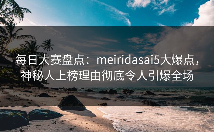 每日大赛盘点：meiridasai5大爆点，神秘人上榜理由彻底令人引爆全场