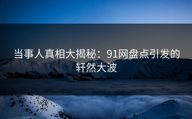 当事人真相大揭秘：91网盘点引发的轩然大波