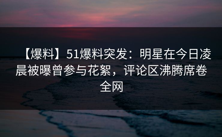 【爆料】51爆料突发：明星在今日凌晨被曝曾参与花絮，评论区沸腾席卷全网