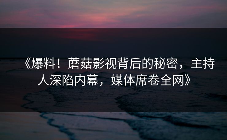 《爆料！蘑菇影视背后的秘密，主持人深陷内幕，媒体席卷全网》