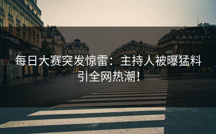 每日大赛突发惊雷：主持人被曝猛料引全网热潮！