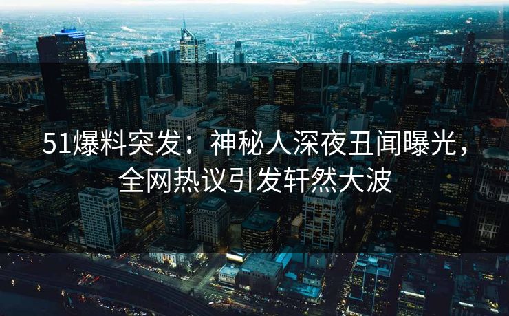51爆料突发：神秘人深夜丑闻曝光，全网热议引发轩然大波