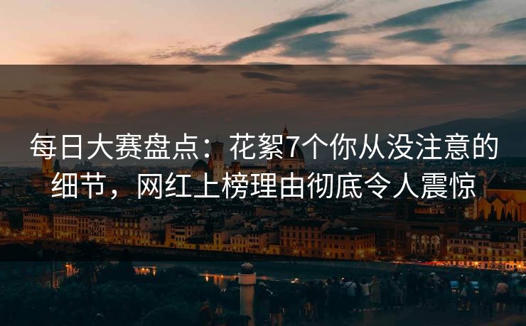 每日大赛盘点：花絮7个你从没注意的细节，网红上榜理由彻底令人震惊
