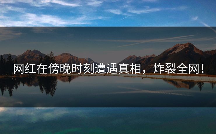 网红在傍晚时刻遭遇真相，炸裂全网！