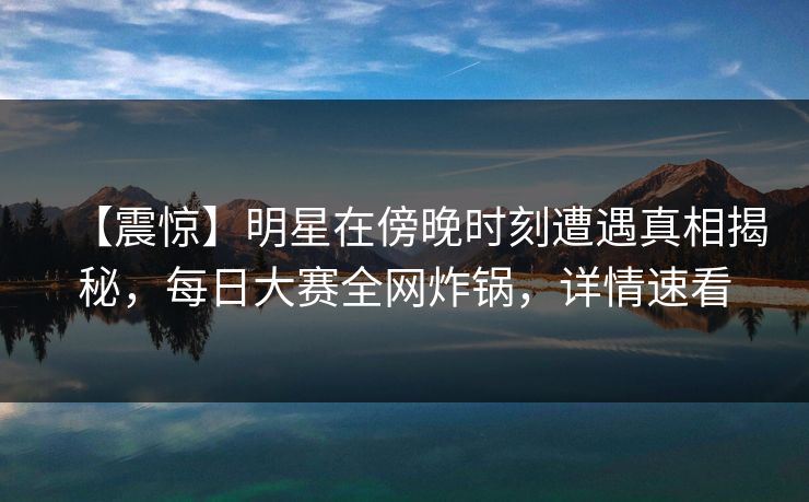 【震惊】明星在傍晚时刻遭遇真相揭秘，每日大赛全网炸锅，详情速看