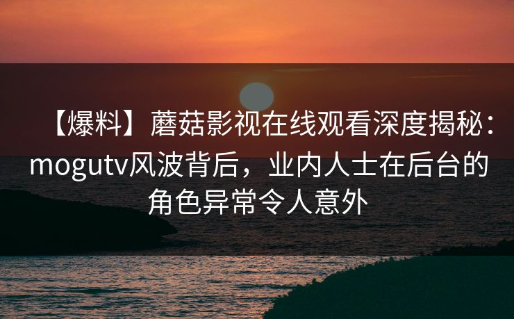 【爆料】蘑菇影视在线观看深度揭秘：mogutv风波背后，业内人士在后台的角色异常令人意外
