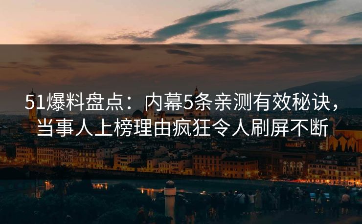 51爆料盘点：内幕5条亲测有效秘诀，当事人上榜理由疯狂令人刷屏不断