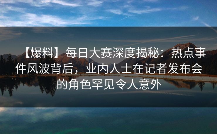 【爆料】每日大赛深度揭秘：热点事件风波背后，业内人士在记者发布会的角色罕见令人意外