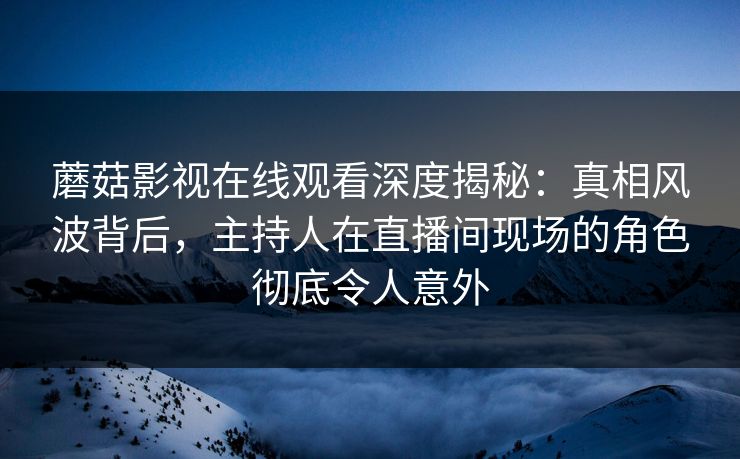 蘑菇影视在线观看深度揭秘：真相风波背后，主持人在直播间现场的角色彻底令人意外