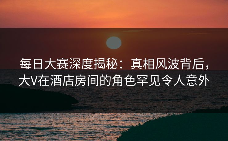 每日大赛深度揭秘：真相风波背后，大V在酒店房间的角色罕见令人意外