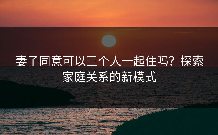 妻子同意可以三个人一起住吗？探索家庭关系的新模式