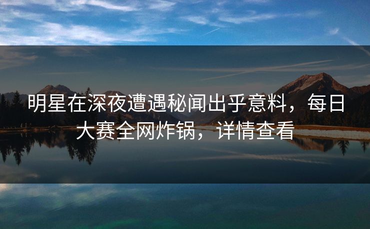 明星在深夜遭遇秘闻出乎意料，每日大赛全网炸锅，详情查看