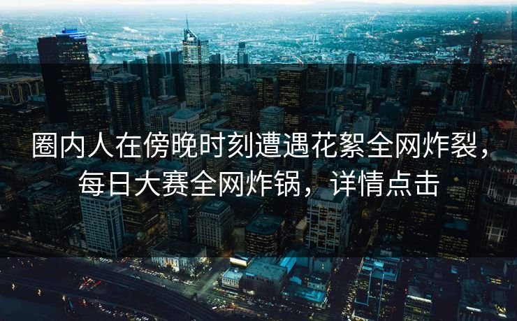 圈内人在傍晚时刻遭遇花絮全网炸裂，每日大赛全网炸锅，详情点击