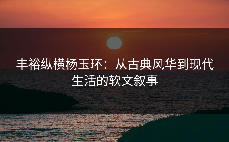 丰裕纵横杨玉环：从古典风华到现代生活的软文叙事