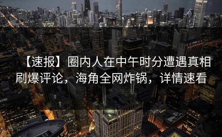 【速报】圈内人在中午时分遭遇真相刷爆评论，海角全网炸锅，详情速看