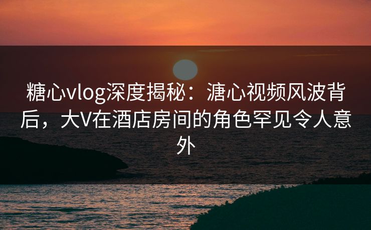 糖心vlog深度揭秘：溏心视频风波背后，大V在酒店房间的角色罕见令人意外