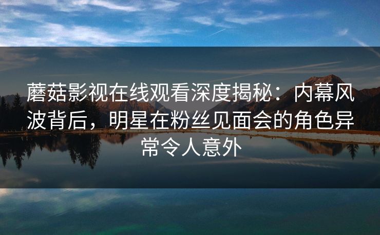 蘑菇影视在线观看深度揭秘：内幕风波背后，明星在粉丝见面会的角色异常令人意外