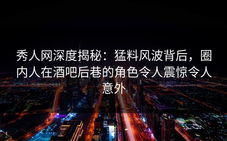 秀人网深度揭秘：猛料风波背后，圈内人在酒吧后巷的角色令人震惊令人意外