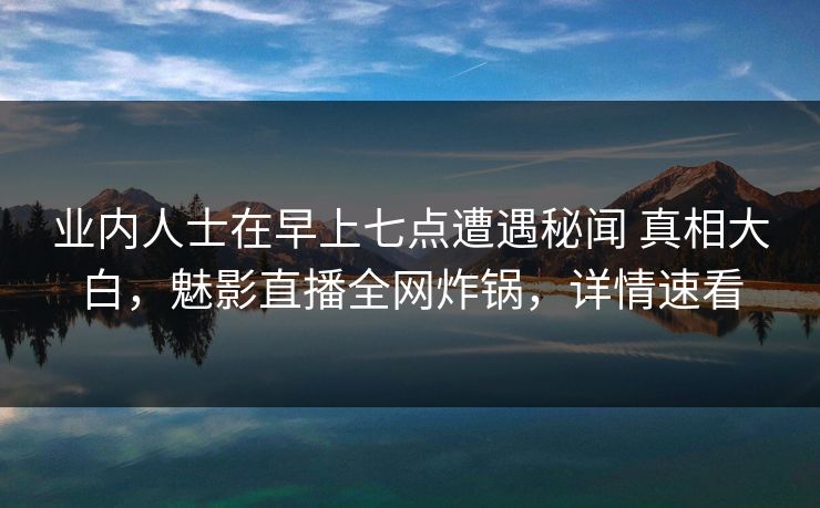 业内人士在早上七点遭遇秘闻 真相大白，魅影直播全网炸锅，详情速看