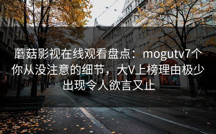 蘑菇影视在线观看盘点：mogutv7个你从没注意的细节，大V上榜理由极少出现令人欲言又止