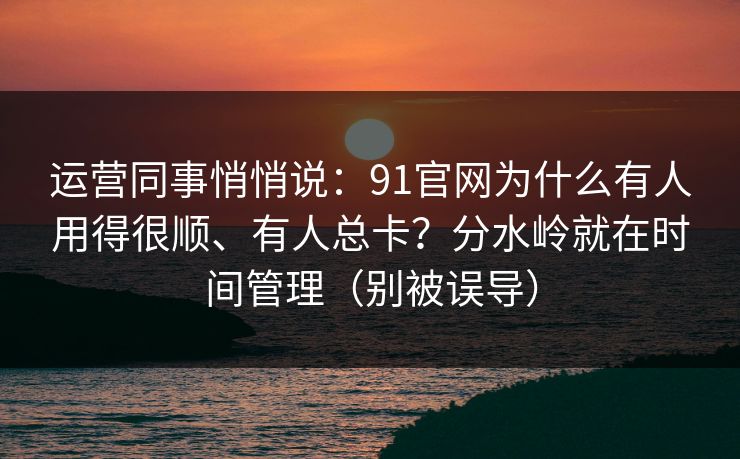 运营同事悄悄说：91官网为什么有人用得很顺、有人总卡？分水岭就在时间管理（别被误导）
