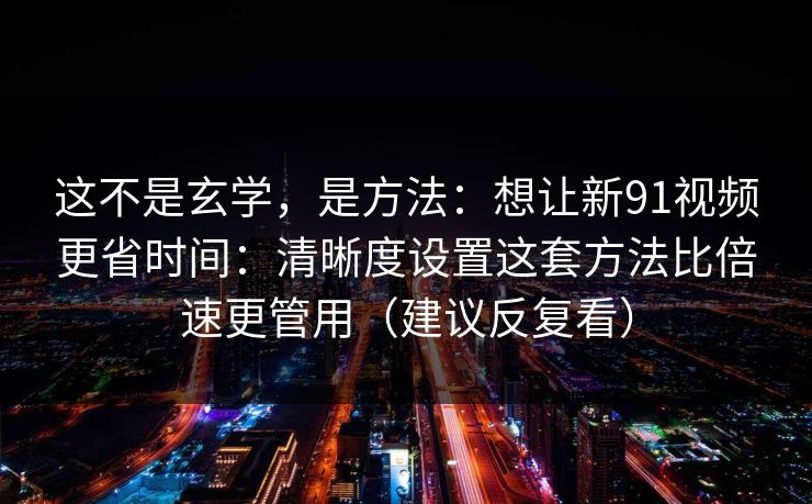这不是玄学，是方法：想让新91视频更省时间：清晰度设置这套方法比倍速更管用（建议反复看）