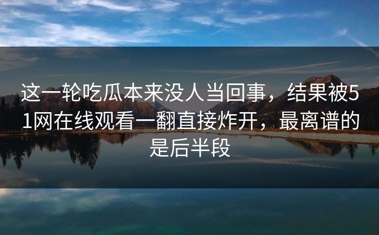 这一轮吃瓜本来没人当回事，结果被51网在线观看一翻直接炸开，最离谱的是后半段