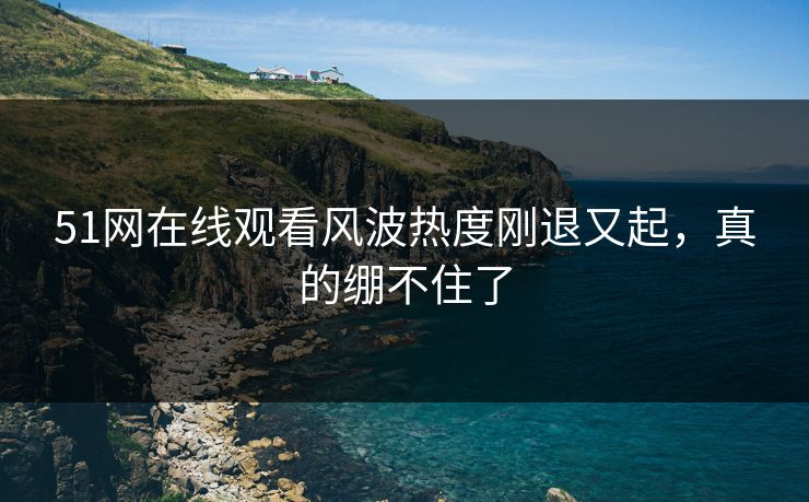 51网在线观看风波热度刚退又起，真的绷不住了